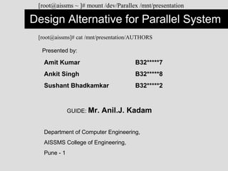 Design Alternative for Parallel System
[root@aissms ~ ]# mount /dev/Parallex /mnt/presentation
Presented by:
Amit Kumar B32*****7
Ankit Singh B32*****8
Sushant Bhadkamkar B32*****2
GUIDE: Mr. Anil.J. Kadam
Department of Computer Engineering,
AISSMS College of Engineering,
Pune - 1
[root@aissms]# cat /mnt/presentation/AUTHORS
 