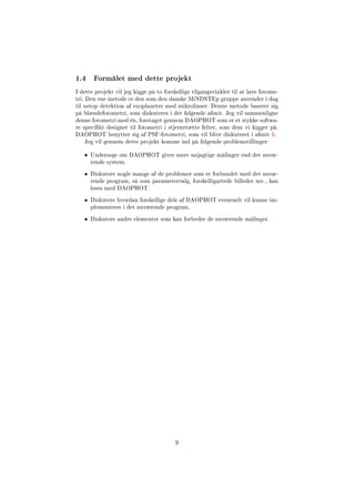 1.4 Formålet med dette projekt
I dette projekt vil jeg kigge på to forskellige tilgangsvinkler til at lave fotome-
tri. Den ene metode er den som den danske MiNDSTEp gruppe anvender i dag
til netop detektion af exoplaneter med mikrolinser. Denne metode baserer sig
på blændefotometri, som diskuteres i det følgende afsnit. Jeg vil sammenligne
denne fotometri med én, foretaget gennem DAOPHOT som er et stykke softwa-
re specikt designet til fotometri i stjernetætte felter, som dem vi kigger på.
DAOPHOT benytter sig af PSF-fotometri, som vil blive diskuteret i afsnit 3.
Jeg vil gennem dette projekt komme ind på følgende problemstillinger:
• Undersøge om DAOPHOT giver mere nøjagtige målinger end det nuvæ-
rende system.
• Diskutere nogle mange af de problemer som er forbundet med det nuvæ-
rende program, så som parametervalg, forskelligartede billeder mv., kan
løses med DAOPHOT.
• Diskutere hvordan forskellige dele af DAOPHOT eventuelt vil kunne im-
plementeres i det nuværende program.
• Diskutere andre elementer som kan forbedre de nuværende målinger.
9
 