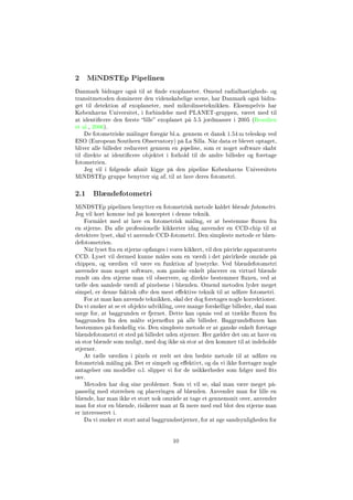 2 MiNDSTEp Pipelinen
Danmark bidrager også til at nde exoplaneter. Omend radialhastigheds- og
transitmetoden dominerer den videnskabelige scene, har Danmark også bidra-
get til detektion af exoplaneter, med mikrolinseteknikken. Eksempelvis har
Københavns Universitet, i forbindelse med PLANET-gruppen, været med til
at identicere den første lille exoplanet på 5.5 jordmasser i 2005 (Beaulieu
et al., 2006).
De fotometriske målinger foregår bl.a. gennem et dansk 1.54 m teleskop ved
ESO (European Southern Observatory) på La Silla. Når data er blevet optaget,
bliver alle billeder reduceret gennem en pipeline, som er noget software skabt
til direkte at identicere objektet i forhold til de andre billeder og foretage
fotometrien.
Jeg vil i følgende afsnit kigge på den pipeline Københavns Universitets
MiNDSTEp gruppe benytter sig af, til at lave deres fotometri.
2.1 Blændefotometri
MiNDSTEp pipelinen benytter en fotometrisk metode kaldet blænde fotometri.
Jeg vil kort komme ind på konceptet i denne teknik.
Formålet med at lave en fotometrisk måling, er at bestemme uxen fra
en stjerne. Da alle professionelle kikkerter idag anvender en CCD-chip til at
detektere lyset, skal vi anvende CCD-fotometri. Den simpleste metode er blæn-
defotometrien.
Når lyset fra en stjerne opfanges i vores kikkert, vil den påvirke apparaturets
CCD. Lyset vil dermed kunne måles som en værdi i det påvirkede område på
chippen, og værdien vil være en funktion af lysstyrke. Ved blændefotometri
anvender man noget software, som ganske enkelt placerer en virtuel blænde
rundt om den stjerne man vil observere, og direkte bestemmer uxen, ved at
tælle den samlede værdi af pixelsene i blænden. Omend metoden lyder meget
simpel, er denne faktisk ofte den mest eektive teknik til at udføre fotometri.
For at man kan anvende teknikken, skal der dog foretages nogle korrektioner.
Da vi ønsker at se et objekts udvikling, over mange forskellige billeder, skal man
sørge for, at baggrunden er fjernet. Dette kan opnås ved at trække uxen fra
baggrunden fra den målte stjerneux på alle billeder. Baggrundsuxen kan
bestemmes på forskellig vis. Den simpleste metode er at ganske enkelt foretage
blændefotometri et sted på billedet uden stjerner. Her gælder det om at have en
så stor blænde som muligt, med dog ikke så stor at den kommer til at indeholde
stjerner.
At tælle værdien i pixels er reelt set den bedste metode til at udføre en
fotometrisk måling på. Det er simpelt og eektivt, og da vi ikke foretager nogle
antagelser om modeller o.l. slipper vi for de usikkerheder som følger med ts
osv.
Metoden har dog sine problemer. Som vi vil se, skal man være meget på-
passelig med størrelsen og placeringen af blænden. Anvender man for lille en
blænde, har man ikke et stort nok område at tage et gennemsnit over, anvender
man for stor en blænde, risikerer man at få mere med end blot den stjerne man
er interesseret i.
Da vi ønsker et stort antal baggrundsstjerner, for at øge sandsynligheden for
10
 