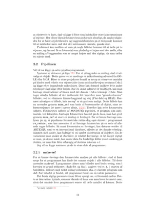 at observere en linse, skal vi kigge i felter som indeholder store koncentrationer
af stjerner. Her bliver blændefotometriens problemer alvorlige, da sandsynlighe-
den for at både objektblænden og baggrundsblænden på et tidspunkt kommer
til at indeholde mere end blot det interessante område, ganske stor.
Problemet kan medføre at man på nogle billeder kommer til at tælle på to
stjerner, og dermed få en fotometri som pludselig er højere end den reelle, eller
en måling af baggrunden som er meget højere end den rigtige, da man tæller
en stjerne med.
2.2 Pipelinen
Vil vil nu kigge på selve pipelineprogrammet.
Systemet er skitseret på gur 2.1. Før vi påbegynder en måling, skal vi ud-
vælge et objekt. Dette gøres ved at modtage en mikrolinsning-advarsel fra OG-
LE eller MOA. Disse to store projekters formål er netop at observere områder
på himlen med relativ stor stjernetyder (som mod mælkevejens centrum f.eks.)
og kigge efter begyndende mikrolinser. Disse kan dermed indikere hvor andre
teleskoper skal kigge efter linsen. Når en sådan advarsel er modtaget, kan man
foretage observationer af linsen med det danske 1.54 m teleskop i Chile. Man
tager således billedet af det indikerede felt hvorefter man grund-reducerer
billedet, ved at eliminere himmelbaggrund og støj (Flat-eld og BIAS). Der-
næst udvælges et billede, hvis seeing
1 er så god som muligt. Dette billede kan
nu anvendes gennem make_ref som basis til bestemmelse af objekt, samt re-
ferencestjerner (se mere i næste afsnit, 2.2.1). Derefter kan selve fotometrien
udføres. Fotometrien udføres af MiNDSTEp pipelinen, et program som auto-
matisk, ved kikkerten, foretager fotometrien baseret på de data, man har givet
gennem make_ref så snart en måling er foretaget. For at kunne foretage ana-
lysen på ny, er pipelinens fotometriske rutine dog også skrevet i programmet
re_reduce, som kan anvendes til at foretage fotometrien på en serie af alle-
rede tagne billeder. Så snart fotometrien er foretaget, kan dataene sendes til
ARTEMIS, som er en international database, således at det danske teleskop,
sammen med andre, kan bidrage til en samlet observation af objektet. Da de
variationer man ønsker at observere, er relativt kortvarige, er det meget vigtigt
at man, på denne måde, kan samle data fra forskellige kilder rundt omkring på
Jorden, så man ikke blive afhængig af Jordens rotation o.l.
Jeg vil nu kigge nærmere på de to store dele af programmet.
2.2.1 make-ref
For at kunne foretage den fotometriske analyse på alle billeder, skal vi først
sørge for at programmet kan nde det samme objekt i alle billeder. Til dette
anvendes make-ref. I programmet åbner man billedet med bedst seeing, som i
forvejen er grund-reduceret (adt-felt og bias), angivet ved et R. i starten af
billedlen. Billedet med bedst seeing bestemmes vha. et eksternt program som
ds9. Når billedet er fundet, vil programmet bede om en række parametre.
Det første vigtige parameter man bliver spurgt om, er fotometri-radius. Det-
te er den radius, i pixels, som ens blænde vil have som man laver fotometri over,
altså det område hvor programmet senere vil tælle antallet af fotoner. Dette
1se mere i afsnit 3.1
11
 