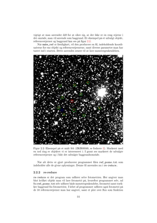 vigtigt at man anvender ds9 for at sikre sig, at der ikke er en svag stjerne i
det område, man vil anvende som baggrund. Et eksempel på et udvalgt objekt,
referencestjerner og baggrund kan ses på gur 2.2.
Når make_ref er færdigkørt, vil den producere en l, indeholdende koordi-
naterne for ens objekt og referencestjernerne, samt diverse parametre man har
tastet ind i starten. Dette anvendes senere til at lave mønstergenkendelsen.
Figur 2.2: Eksempel på et målt felt (ZKB09349, se fodnote 2). Markeret med
en rød ring er objektet vi er interesseret i. I grønt ses markeret de udvalgte
referencestjerner og i blåt det udvalgte baggrundsområde.
Når alt dette er gjort producerer programmet len ref_posns.txt som
indeholder alle de givne oplysninger. Denne l anvendes nu i re-reduce.
2.2.2 re-reduce
re-reduce er det program som udfører selve fotometrien. Her angiver man
blot hvilket objekt man vil lave fotometri på, hvorefter programmet selv, ud
fra ref_posns.txt selv udfører både mønstergenkendelse, fotometri samt træk-
ker baggrund fra fotometrien. I løbet af programmet udføres også fotometri på
de 10 referencestjerner man har angivet, samt et plot over ux som funktion
14
 
