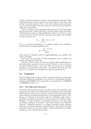objektet og referencestjernerne er bestemt, kan programmet undersøge vinkler
og afstande mellem de enkelte objekter, med basis i gitteret. Man kan nu søge
at nde tilsvarende mønster i feltet, ved at starte omkring samme gitterposi-
tion som referencebilledet. Når samme mønster er bestemt, har man fundet sit
objekt på et andet billede.
Ved de 11 objekter, samt baggrundsområdet placeres nu en virtuel blænde,
med de angivne mål. Værdien af pixelene i alle disse blænder tælles op hvorefter
middelværdien af pixelene i baggrundsblænden trækkes fra. Når dette er gjort
summeres pixelene, og vi får vores ux. Fluxen for vores objekt i det ene billede
vil altså være givet ved:
Fobj =
x,yrob
(V (x, y) − B)
hvor rob er objektens blænderadius, V er værdien i pixlen og B er middelbag-
grunden fundet ved baggrundsblænden ved:
B =
x,yrbgb
V (x, y)
4πrbgb
altså summen af værdierne inden for baggrundsblænden, rbgb divideret med
arealet af blænden.
Dette gøres for alle billeder, hvorefter programmet laver en lyskurve for
objektet på baggrund af disse ux.
Metoden er relativ simpel, men har sine mangler. Mønstergenkendelsen er
ikke altid perfekt, specielt når man har roterede billeder, og dette betyder at
de enkelte blænder hurtigt, i vores tætte felter, kan komme til at indeholde
objekternes og baggrundens nabostjerner, som dermed også bliver talt med.
Jeg vil nu se om hvor stor indvirkning bl.a. dette har på fotometrien.
2.3 Usikkerhed
Jeg vil nu kigge på kørslen på de to felter som jeg har fortaget, og herigennem
undersøge usikkerheden af pipelinen, som vi senere vil sammenligne med usik-
kerheden på DAOPHOT for de samme felter. De anvendte felter er ZOB08349
og ZKB09249 (se fodnote 2.)
2.3.1 Om dierentiel fotometri
Som skrevet vil jeg anvende de data, som bliver printet ud i terminalen, mens
programmet køres. Disse data indeholder uxen af objektet samt de 10 udvalgte
referencestjerner. Men ux er en størrelse, man ikke direkte kan anvende fysisk,
da den afhænger af mange ikke-fysiske ting, så som programmets o-set, CCD-
kamera m.v. Normalt vil man derfor sørge for, at inkludere nogle stjerner i
ens billede, med kendt luminositet, som kan anvendes til at kalibrere uxen.
Heldigvis er vi ikke interesseret i den absolutte fotometri, da vi blot ønsker
at detektere ændringer af lysstyrke. Vi kan derfor benytte os af dierentiel
fotometri. I dierentiel fotometri vil vi kigge på forholdet mellem objektets
luminositet og referencestjernernes middelluminositet. Da der ikke sker noget
med referencestjernerne, men kun objektet, vil dette forhold give os et billede
af lyskurven, som vi dernæst kan anvende.
16
 