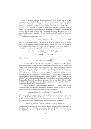 Først vil vi ændre enheden af vores målinger. Flux er, som vi kan se, en ikke
særligt sigende enhed. Derfor starter vi med at konvertere vores ux til stør-
relsesklasser. Størrelsesklasse (eller magnitude) er en astronomisk enhed, som
har rødder helt tilbage til Hipparchus og Ptolemæus i antikkens Grækenland
(Bradt, 2004). Enheden er baseret på ændringer, man kan observere med det
blotte øje. Skalaen er omvendt normen, således at jo større størrelsesklasse, jo
svagere objekt, altså jo lavere ux. Det menneskelige øje kan observere til og
med størrelsesklasser omkring 56, hvor en stjerne som Vega har en størrelses-
klasse på 0.
Størrelsesklasse deneres som:
m = −2.5 log(F) + K (2.1)
hvor m er størrelsesklassen, F er uxen og K er en konstant, som er baseret
på CCD, luft og alle de andre ting vi tidligere diskuterede vedr. ux, men altså
er den samme for alle stjerner på et billede. Enhedens store fordel kommer til
udtryk når vi prøver at se på forhold mellem ux. Her ser vi at:
m2 − m1 = −2.5 log(F2) + K − (−2.5 log(F1) + K)
= −2, 5 log
F2
F1
+ K − K
Vi får altså at:
m2 − m1 = −2, 5 log
F2
F1
(2.2)
Vi ser altså at konstanten K bliver ligegyldig, og vi kan nøjes med at trække
størrelsesklasser fra hinanden for at opnå en forhold mellem ux. Vi kan dermed
angive en arbitrær konstant, når vi omskriver vores uxer til størrelsesklasser.
Jeg har valgt at anvende en K = 25 da det ofte giver nogle resultater som
ligger tæt på det rigtige, men konstanten kan som beskrevet vælges komplet
arbitrært, uden at påvirke resultatet. For at kunne omskrive til størrelsesklasser
kræver det dog at vores uxer ikke er negative. En negativ ux er reelt set også
uvidenskabelig, men disse fremkommer blandt dataene. Disse skyldes dårlige
billeder hvor mønstergenkendelsen ikke har fastholdt de rigtige objekter, og
baggrunden eksempelvis er landet på en stjerne, hvormed der bliver trukket
et højt tal fra alle ux, som kan dermed resultere som negative. Data med
negative ux er dermed blevet kasseret.
Vi kan nu foretage vores dierentielle fotometri. Vi starter med at tage
middelværdien af de 10 referencestjerner, billede for billede. Vi kan nu for hvert
billede trække dette middel fra objektets størrelsesklasse:
mdiff,obj(billedei) = mobj(billedei) − mstj(billedei)
På denne måde bestemmer vi et forhold mellem objekt og reference som er uaf-
hængig af billedets kvalitet, da de 10 referencestjerners luminositet er konstant.
Dette kan tilsvarende gøres for alle referencestjernerne, så disses størrelsesklas-
ser tilsvarende bliver dierentielle størrelsesklasser som objektets.
mdiff,stj;j(billedei) = mstj;j(billedei) − mstj;j(billedei)
Vi kan nu normere vores objekts lyskurve, ved at nde middelværdien af alle de
fundne relative størrelsesklasser, og trække dette fra de enkelte størrelsesklasser
for objektet som funktion af billede. Således får vi en lyskurve som afviger fra 0.
17
 
