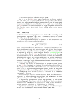 Vi kan således producere lyskurven på vores objekt.
Som vi ser på gur 2.4 er der nogle af punkterne, på guren markeret
med røde cirkler, som afviger meget fra kurven. Disse punkter skyldes dårlige
billeder, hvor mønstergenkendelsen eks. ikke har fungeret, eller der er sket nogle
forskydelser med kikkerten mens billedet er blevet taget, (som i vindue 3 på
gur 2.3) men som vi ikke har sorteret væk da vi ikke direkte har fået negative
ux. Når disse punkter fjernes opnår vi vores endelige lyskurver, som kan ses
på gur 2.5.
2.3.2 Spredning
Vi vil nu bestemme spredningen på vores data, således vi kan sammenligne med
spredningen når vi anvender DAOPHOT. Vi anvender de data vi har tilbage
efter vi har fjernet de dårlige billeder.
Vi kan nu bestemme middelværdi og spredning på hver af stjernerne, som
normalt, ved at bestemme standard-afvigelsen:
σ = (mstj − mstj )2 (2.3)
For at formindske indydelsen af dårlige data, har jeg anvendt medianen i ste-
det for middelværdien, som giver en grov vægtning af de bedste data. Normalt
ville vi nu kunne tage middelværdien af spredningen og blot sammenligne dette
tal, med den for DAOPHOT. Men, som f.eks. beskrevet i Grundahl (1996) og
som vi senere skal se, i afsnit 3.2, er spredningen på fotometri stærkt afhængig
af objektets luminositet. Da vores linsende objekt vil opleve en stor ændring
af luminositeten, betyder dette også, at usikkerheden på dataene er afhængige
af, hvor vi er på lyskurven. Der gælder, at jo højere størrelsesklasse, jo større
spredning. Vi vil derfor plotte spredningen som funktion af størrelsesklassen,
og dernæst sammenligne plottene.
Usikkerhed som funktion af størrelsesklasse på vores to objekter, kan ses
på gur 2.6 Da vi kun kigger på et ganske lille størrelsesklasse-interval, kan vi
ikke rigtig observere, hvordan usikkerheden vokser med størrelsesklassen. Det
eneste vi ser, er spredningen på spredningen af vores stjerner. Vi kan derfor
kigge på middelværdien af spredningen, for at få en idé om størrelsesordnen.
For ZKB09249 bliver dette til σZKB09249 = 30 mmag og for ZOB08349
σZOB08349 = 11 mmag.
Disse spredninger er ganske vist ikke for vores objekt, men for reference-
stjernerne. Til gengæld vil disse inuere stærkt med usikkerheden på vores
lyskurve, da de påvirker den dierentielle fotometri.
Vi kan bemærke at spredningen varierer med en faktor 3, alt efter hvilket
felt man kigger på. Dette kunne tyde på at udvælgelsen af referencestjerner
eksempelvis, var bedre for det ene billede end det andet, og/eller at startpara-
metrene har været valgt bedre for ZOB08349 end for ZKB09249.
Jeg vil senere sammenligne disse plots og spredninger med tilsvarende plots
og data, hvor fotometrien er blevet foretaget gennem DAOPHOT.
19
 