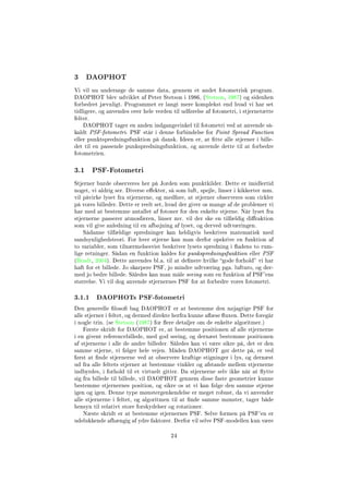 3 DAOPHOT
Vi vil nu undersøge de samme data, gennem et andet fotometrisk program.
DAOPHOT blev udviklet af Peter Stetson i 1986, (Stetson, 1987) og sidenhen
forbedret jævnligt. Programmet er langt mere komplekst end hvad vi har set
tidligere, og anvendes over hele verden til udførelse af fotometri, i stjernetætte
felter.
DAOPHOT tager en anden indgangsvinkel til fotometri ved at anvende så-
kaldt PSF-fotometri. PSF står i denne forbindelse for Point Spread Function
eller punktspredningsfunktion på dansk. Ideen er, at tte alle stjerner i bille-
det til en passende punkspredningsfunktion, og anvende dette til at forbedre
fotometrien.
3.1 PSF-Fotometri
Stjerner burde observeres her på Jorden som punktkilder. Dette er imidlertid
noget, vi aldrig ser. Diverse eekter, så som luft, spejle, linser i kikkerter mm.
vil påvirke lyset fra stjernerne, og medføre, at stjerner observeres som cirkler
på vores billeder. Dette er reelt set, hvad der giver os mange af de problemer vi
har med at bestemme antallet af fotoner for den enkelte stjerne. Når lyset fra
stjernerne passerer atmosfæren, linser mv. vil der ske en tilfældig diraktion
som vil give anledning til en afbøjning af lyset, og derved udtværingen.
Sådanne tilfældige spredninger kan heldigvis beskrives matematisk med
sandsynlighedsteori. For hver stjerne kan man derfor opskrive en funktion af
to variabler, som tilnærmelsesvist beskriver lysets spredning i adens to rum-
lige retninger. Sådan en funktion kaldes for punkspredningsfunktion eller PSF
(Bradt, 2004). Dette anvendes bl.a. til at denere hvilke gode forhold vi har
haft for et billede. Jo skarpere PSF, jo mindre udtværing pga. lufturo, og der-
med jo bedre billede. Således kan man måle seeing som en funktion af PSF'ens
størrelse. Vi vil dog anvende stjernernes PSF for at forbedre vores fotometri.
3.1.1 DAOPHOTs PSF-fotometri
Den generelle loso bag DAOPHOT er at bestemme den nøjagtige PSF for
alle stjerner i feltet, og dermed direkte herfra kunne aæse uxen. Dette foregår
i nogle trin. (se Stetson (1987) for ere detaljer om de enkelte algoritmer.)
Første skridt for DAOPHOT er, at bestemme positionen af alle stjernerne
i en givent referencebillede, med god seeing, og dernæst bestemme positionen
af stjernerne i alle de andre billeder. Således kan vi være sikre på, det er den
samme stjerne, vi følger hele vejen. Måden DAOPHOT gør dette på, er ved
først at nde stjernerne ved at observere kraftige stigninger i lys, og dernæst
ud fra alle feltets stjerner at bestemme vinkler og afstande mellem stjernerne
indbyrdes, i forhold til et virtuelt gitter. Da stjernerne selv ikke når at ytte
sig fra billede til billede, vil DAOPHOT gennem disse faste geometrier kunne
bestemme stjernernes position, og sikre os at vi kan følge den samme stjerne
igen og igen. Denne type mønstergenkendelse er meget robust, da vi anvender
alle stjernerne i feltet, og algoritmen til at nde samme mønster, tager både
hensyn til relativt store forskydelser og rotationer.
Næste skridt er at bestemme stjernernes PSF. Selve formen på PSF'en er
udelukkende afhængig af ydre faktorer. Derfor vil selve PSF-modellen kun være
24
 