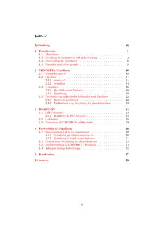 Indhold
Indledning iii
1 Exoplaneter 1
1.1 Mikrolinser . . . . . . . . . . . . . . . . . . . . . . . . . . . . . 1
1.2 Detektion af exoplaneter ved mikrolinsning . . . . . . . . . . . 3
1.3 Observationelle egenskaber . . . . . . . . . . . . . . . . . . . . 6
1.4 Formålet med dette projekt . . . . . . . . . . . . . . . . . . . . 9
2 MiNDSTEp Pipelinen 10
2.1 Blændefotometri . . . . . . . . . . . . . . . . . . . . . . . . . . 10
2.2 Pipelinen . . . . . . . . . . . . . . . . . . . . . . . . . . . . . . 11
2.2.1 make-ref . . . . . . . . . . . . . . . . . . . . . . . . . . . 11
2.2.2 re-reduce . . . . . . . . . . . . . . . . . . . . . . . . . . 14
2.3 Usikkerhed . . . . . . . . . . . . . . . . . . . . . . . . . . . . . 16
2.3.1 Om dierentiel fotometri . . . . . . . . . . . . . . . . . 16
2.3.2 Spredning . . . . . . . . . . . . . . . . . . . . . . . . . . 19
2.4 Problemer og usikkerheder forbundet med Pipelinen . . . . . . 22
2.4.1 Generelle problemer . . . . . . . . . . . . . . . . . . . . 22
2.4.2 Usikkerheden og betydning for planetdetektion . . . . . 23
3 DAOPHOT 24
3.1 PSF-Fotometri . . . . . . . . . . . . . . . . . . . . . . . . . . . 24
3.1.1 DAOPHOTs PSF-fotometri . . . . . . . . . . . . . . . . 24
3.2 Usikkerhed . . . . . . . . . . . . . . . . . . . . . . . . . . . . . 25
3.3 Diskussion af DAOPHOTs usikkerheder . . . . . . . . . . . . . 29
4 Forbedring af Pipelinen 30
4.1 Sammenligning af de to programmer . . . . . . . . . . . . . . . 30
4.1.1 Spredning på referencestjernerne . . . . . . . . . . . . . 30
4.1.2 Spredning af objekternes lyskurve . . . . . . . . . . . . 31
4.2 Præcisionens betydning for planetdetektion . . . . . . . . . . . 33
4.3 Implementering af DAOPHOT i Pipelinen . . . . . . . . . . . . 34
4.4 Ydeligere mulige forbedringer . . . . . . . . . . . . . . . . . . . 35
5 Konklusion 37
Litteratur 39
ii
 