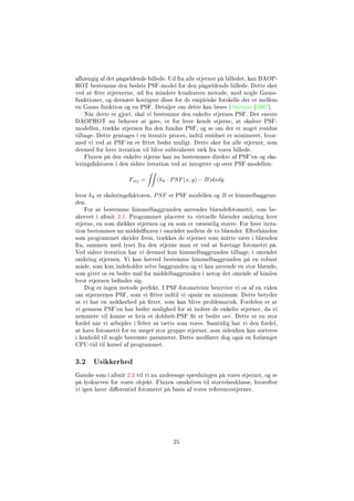 afhængig af det pågældende billede. Ud fra alle stjerner på billedet, kan DAOP-
HOT bestemme den bedste PSF-model for den pågældende billede. Dette sker
ved at tte stjernerne, ud fra mindste kvadraters metode, med nogle Gauss-
funktioner, og dernæst korrigere disse for de empiriske forskelle der er mellem
en Gauss funktion og en PSF. Detaljer om dette kan læses i Stetson (1987).
Når dette er gjort, skal vi bestemme den enkelte stjernes PSF. Det eneste
DAOPHOT nu behøver at gøre, er for hver kendt stjerne, at skalere PSF-
modellen, trække stjernen fra den fundne PSF, og se om der er noget residue
tilbage. Dette gentages i en iterativ proces, indtil residuet er minimeret, hvor-
med vi ved at PSF'en er ttet bedst muligt. Dette sker for alle stjerner, som
dermed for hver iteration vil blive subtraheret væk fra vores billede.
Fluxen på den enkelte stjerne kan nu bestemmes direkte af PSF'en og ska-
leringsfaktoren i den sidste iteration ved at integrere op over PSF-modellen:
Fstj = (hk · PSF(x, y) − B)dxdy
hvor hk er skaleringsfaktoren, PSF er PSF modellen og B er himmelbaggrun-
den.
For at bestemme himmelbaggrunden anvendes blændefotometri, som be-
skrevet i afsnit 2.1. Programmet placerer to virtuelle blænder omkring hver
stjerne, en som dækker stjernen og en som er væsentlig større. For hver itera-
tion bestemmes nu middeluxen i området mellem de to blænder. Efterhånden
som programmet skrider frem, trækkes de stjerner som måtte være i blænden
fra, sammen med lyset fra den stjerne man er ved at foretage fotometri på.
Ved sidste iteration har vi dermed kun himmelbaggrunden tilbage, i området
omkring stjernen. Vi kan herved bestemme himmelbaggrunden på en robust
måde, som kun indeholder selve baggrunden og vi kan anvende en stor blænde,
som giver os en bedre mål for middelbaggrunden i netop det område af himlen
hvor stjernen bender sig.
Dog er ingen metode perfekt. I PSF-fotometrien benytter vi os af en viden
om stjernernes PSF, som vi tter indtil vi opnår en minimum. Dette betyder
at vi har en usikkerhed på ttet, som kan blive problematisk. Fordelen er at
vi gennem PSF'en har bedre mulighed for at isolere de enkelte stjerner, da vi
nemmere vil kunne se hvis et dobbelt-PSF t er bedre osv. Dette er en stor
fordel når vi arbejder i felter så tætte som vores. Samtidig har vi den fordel,
at have fotometri for en meget stor gruppe stjerner, som sidenhen kan sorteres
i henhold til nogle bestemte parametre. Dette medfører dog også en forlænget
CPU-tid til kørsel af programmet.
3.2 Usikkerhed
Ganske som i afsnit 2.3 vil vi nu undersøge spredningen på vores stjerner, og se
på lyskurven for vores objekt. Fluxen omskrives til størrelsesklasse, hvorefter
vi igen laver dierentiel fotometri på basis af vores referencestjerner.
25
 