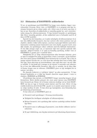 3.3 Diskussion af DAOPHOTs usikkerheder
Vi ser, at spredningen med DAOPHOT for begge vores objekter, ligger i stør-
relsesorden 10 mmag. Dette viser, at DAOPHOT er et program som kan be-
stemme fotometri på en robust måde, selv i felter som er så tætte som dem vi
har set på. Størrelsen af usikkerheden er samtidig ganske lav, ned i størrelses-
orden mmag for referencestjernerne. Vi kan hermed bemærke at spredningen
ikke bliver væsentlig påvirket, af den usikkerhed som er forbundet med t af
data til PSF-modeller.
Specielt bør det bemærkes, at vi under udvælgelse af referencestjerner til at
lave den dierentielle fotometri, kun har sorteret efter deres position (tæt på
objektet, således vi ikke tæller stjerner, som kun er på nogle billeder) samt deres
luminositet (omkring samme luminositet som vores objekt, og gerne større, men
ikke mindre, da spredningen vokser voldsomt med den faldende luminositet).
Vi har ikke antaget noget om, at stjernerne skal være specielt isolerede eller
lignende. Alligevel formår vi at opnå en fornuftig spredning, hvilket viser at
DAOPHOT er ganske god i crowdede felter.
Muligheden for at vælge referencestjernerne efter bestemte kriterier, giver
os også en mulighed for bedre at kontrollere, hvad vi anvender, og her kommer
den store antal stjerner DAOPHOT laver fotometri for os til gode. Når vi har så
mange stjerner betyder det, at vi for alvor kan udvælge dem som er bedst, ikke
blot pga. deres placering og størrelsesklasse, men også dem som i sig selv ikke
er variable. Vi må huske på vi antager at de stjerner vi anvender som reference
for at lave den dierentielle fotometri, ikke selv er variable, da de ellers ikke
vil kunne bruges som en reference. DAOPHOT giver os rigt mulighed for at
sortere i alt dette.
De dannede lyskurver er tydeligvis glatte og uden asymmetrier. Vi kan
dermed konkludere at vi ikke har kunnet observere nogen planet i vores to
objekter, ZKB09249 og ZOB08349.
Af problemer kan nævnes, at DAOPHOT bruger væsentlig længere tid på
fotometrien. Dette skyldes primært det store antal stjerner som DAOPHOT
laver fotometri på. Denne tid vil kunne reduceres kraftigt ved at bede DAOP-
HOT om kun at tage et bestemt antal stjerner med fra start. Dette vil dog
svække kvaliteten af de ttede PSF, og give os et mindre antal stjerner at kun-
ne vælge imellem til sidst. Vi kan altså øge hastigheden, men formentlig kun
på bekostning af præcisionen.
Vi har altså set at DAOPHOT giver os:
• Fotometri med spredninger i 10 mmag størrelsesorden.
• Mulighed for intelligent udvælgelse af referencestjerner.
• Robust fotometri, hvis spredning ikke varierer synderligt mellem forskel-
lige felter.
• Fotometri som er uafhængig af parametre, som direkte inuerer med re-
sultaterne.
• Et øget tidsforbrug, som dog kan minimeres på bekostning af præcisionen.
29
 