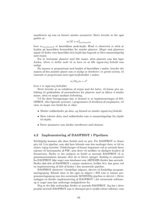 manifestere sig som en lineært mindre asymmetri. Dette betyder at der også
gælder at:
m/M ∝ m2
max;kaustik
hvor mmax;kaustik er kaustikkens peak-højde. Hvad vi observerer er altså at
højden på kaustikken formindskes for mindre planeter. Meget små planeters
signal vil derfor være kaustikker hvis højde kan begynde at blive sammenlignelig
med støjen.
For at bestemme planeter med lille masse, altså planeter som kan ligne
Jorden, bliver vi derfor nødt til at have en så lille signal-støj forhold som
muligt.
Da massen er proportional med højden af kaustikken i anden, betyder det
massen af den mindste planet som er muligt at detektere i et givent system, til
svarende er proportional med sigal-støjforholdet i anden:
m/Mmin = σ2
hvor σ er sigal-støj forholdet
Dette betyder at en reduktion af støjen med det halve, vil kunne give an-
ledning til genkendelse af anormaliteter for planeter med en faktor 4 mindre
masse, altså en meget markant forbedring.
Ud fra disse betragtninger kan vi dermed se at implementeringen af DA-
OPHOT, eller lignende systemer, i programmet til detektion af exoplaneter, vil
være en meget stor fordel for at sikre:
• Mindre usikkerheder på data, og dermed en mindre signal-støj forhold.
• Mere robuste data, med usikkerheder som er sammenlignelige fra objekt
til objekt.
• Færre parametre som direkte interfererer med dataene.
4.3 Implementering af DAOPHOT i Pipelinen
Selvfølgelig kommer alle disse fordele med en pris. For DAOPHOT er denne
pris tid. I en pipeline, som skal køre løbende som den modtager data, er tid en
relativ vigtig størrelse. Tidsforbruget vil kunne begrænses ved at anvende færre
stjerner til bestemmelse af PSF, men dette vil medføre en dårligere kvalitet af
fotometrien. Derfor er det muligvis en fordel at anvende DAOPHOT til at
gennemrationalisere dataene efter de er blevet optaget. Endelig er outputtet
fra DAOPHOT ikke noget som databaser som ARTEMIS direkte kan anvende.
Derfor skal dele af DAOPHOT s output omskrives, hvilket bl.a. kan gøres ved
en implementering af dele af koden i den nuværende pipeline.
DAOPHOT eksisterer i forskellige udgaver, skrevet til forskellige program-
meringssprog. Iblandt disse er der også en udgave i IDL som er samme pro-
grammeringssprog som den nuværende MiNDSTEp pipeline er skrevet i. Dette
muliggør en direkte implementering af DAOPHOT i det nuværende software,
og er noget man kan undersøge mulighederne for.
Dog er det ikke nødvendigt direkte at anvende DAOPHOT. Jeg har i dette
projekt anvendt DAOPHOT som et eksempel på et stykke robust software, som
34
 