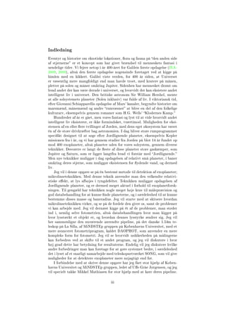 Indledning
Eventyr og historier om eksotiske lokationer, ora og fauna på den anden side
af stjernerne er et koncept som har givet brændsel til menneskets fantasi i
uendelige tider. Vi fejrer netop i år 400-året for Galileis første opdagelse (IYA-
2009, 2009), altså den første opdagelse nogensinde foretaget ved at kigge på
himlen med en kikkert. Galilei viste verden, for 400 år siden, at Universet
er væsentlig mere mangfoldigt end man havde troet, med kratere på månen,
pletter på solen og måner omkring Jupiter. Sidenhen har mennesket drømt om
hvad andet der kan være derude i universet, og hvorvidt der kan eksistere andet
intelligent liv i universet. Den britiske astronom Sir William Hershel, mente
at alle solsystemets planeter (Solen inklusiv) var fulde af liv. I viktoriansk tid,
efter Giovanni Schiapparellis opdagelse af Mars' kanaler, begyndte historier om
marsmænd, månemænd og andre rumvæsner at blive en del af den folkelige
kulturarv, eksempelvis gennem romaner som H.G. Wells' Klodernes Kamp.
Hundreder af år er gået, men vores fantasi og lyst til at vide hvorvidt andet
intelligent liv eksisterer, er ikke formindsket, tværtimod. Muligheden for eksi-
stensen af en eller ere tvillinger af Jorden, med dens eget økosystem har været
én af de store drivkræfter bag astronomien. I dag bliver store rumprogrammer
specikt designet til at søge efter Jordlignende planeter, eksempelvis Kepler
missionen fra i år, og vi har gennem studier fra Jorden på blot 14 år fundet op
mod 400 exoplaneter, altså planeter uden for vores solsystem, gennem diverse
teknikker. Desværre er langt de este af disse planeter store gaskæmper, som
Jupiter og Saturn, som er ligger langtfra hvad vi forstår med Jordlignende.
Men nye teknikker muliggør i dag opdagelsen af relativt små planeter, i baner
omkring deres stjerne, som muliggør eksistensen for ydende vand, og dermed
liv.
Jeg vil i denne opgave se på én bestemt metode til detektion af exoplaneter;
mikrolinseteknikken. Med denne teknik anvender man den velkendte relativi-
stiske eekt, at lys afbøjes i tyngdefelter. Teknikken muliggør opdagelsen af
Jordlignende planeter, og er dermed meget aktuel i forhold til exoplanetforsk-
ningen. Til gengæld har teknikken nogle meget høje krav til målepræcision og
god databehandling for at kunne nde planeterne, og i særdeleshed til at kunne
bestemme disses masse og baneradius. Jeg vil starte med at skitsere hvordan
mikrolinseteknikken virker, og se på de fordele den giver os, samt de problemer
vi kan arbejde med. Jeg vil dernæst kigge på ét af de problemer, man støder
ind i, nemlig selve fotometrien, altså databehandlingen hvor man kigger på
hvor lysstærkt et objekt er, og hvordan dennes lysstyrke ændrer sig. Jeg vil
her sammenligne den nuværende anvendte pipeline, på det danske 1.54m te-
leskop på La Silla, af MiNDSTEp gruppen på Københavns Universitet, med et
mere avanceret fotometriprogram, kaldet DAOPHOT, som anvender en mere
kompleks form for fotometri. Jeg vil se hvorvidt usikkerheden på målingerne
kan forbedres ved at skifte til et andet program, og jeg vil diskutere i hvor
høj grad dette har betydning for resultaterne. Endelig vil jeg diskutere hvilke
andre forbedringer man kan foretage for at gøre systemet bedre, i særdeleshed
det i lyset af et snarligt samarbejde med teleskopnetværket SONG, som vil give
muligheder for at detektere exoplaneter mere nøjagtigt end før.
I forbindelse med at skrive denne opgave har jeg fået stor hjælp af Køben-
havns Universitet og MiNDSTEp gruppen, ledet af Ue Gråe Jørgensen, og jeg
vil specielt takke Mikkel Mathiasen for stor hjælp med at køre deres pipeline.
iii
 