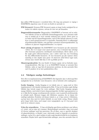 kan udføre PSF-fotometri i crowdede felter. De ting som primært er vigtige i
DAOPHOTs algoritme som vil være en fordel at anvende er:
PSF-fotometri Gennem PSF-fotometri opnås en langt bedre mulighed for at
isolere de enkelte stjerner, selvom de står tæt på hinanden.
Baggrundsbestemmelse Baggrunden i DAOPHOT er bestemt ved at redu-
cere billedet til kun at indeholde himmelbaggrunden, og er dernæst målt
som et middel på et stort område omkring hver stjerne. Dette giver os
en bedre mål for himmelbaggrunden, end en lille blænde placeret et sted,
hvor vi med øjemål forventer er stjernefrit. Samtidig bliver vi uafhængige
af problematiske billeder, som påvirker systemets mønstergenkendelse, og
risikerer at placerer baggrundsblænden i en stjerne.
Stort udvalg af stjerner Da DAOPHOT laver fotometri på alle stjernerne
i feltet, får vi et meget stort antal stjerner, som vi dernæst kan udvælge
efter bestemte parametre, heriblandt størrelsesklasse. Dette sikrer, at vi
får nogle gode referencestjerner, som i sidste ende har stor betydning
for den dierentielle fotometri. At lave fotometri på alle stjerner sikrer
samtidig at den objekt man gerne vil observere altid bliver taget med,
selvom man visuelt ikke kan se det og klikke på det.
Mønstergenkendelse En stor fordel vil kunne opnås ved at forbedre møn-
stergenkendelsen. Her kan vi se at DAOPHOT formår at anvende ere
billeder, uden at tage fejl af stjernernes position, da den anvender ere
end 11 punkter til at lave genkendelsen efter.
4.4 Ydeligere mulige forbedringer
Selv efter en implementering af DAOPHOT eller lignende, kan vi altid søge ere
muligheder for at forbedre vores fotometri, ved at forbedre selve målingerne:
Lucky Imaging Lucky Imaging er en teknik som er i gang med at blive
implementeret i det danske teleskop på La Silla. Vi har set hvordan nogle dårlige
billeder kan betyde meget for vores målinger. Med Lucky Imaging optages
mange billeder, med relativt korte eksponeringstider (hvilket også garanterer os
at vi ikke får for mange overeksponerede stjerner, som er generelt problematiske
at arbejde med). Hernæst lægges alle billederne sammen, for at danne det
endelige måledata. Fordelen ved denne teknik er, at vi kan sortere i billederne,
og kun have dem med de bedste forhold, så som bedst seeing. Denne teknik
giver langt bedre data, med meget støre nøjagtighed, og vil i høj grad være
med til at reducere støjen.
Uden for atmosfæren Vi kan selvfølgelig også fjerne problemer som lufturo
o.l. totalt, ved at rejse ud i rummet. Rumteleskoper anvendes i dag i stor grad
til diverse målinger med høj præcision. Én af disse, som er specielt designet
til planetdetektion, er Kepler, som i skrivende stund er begyndt at producere
målinger, og har bl.a. gjort muligt at måle nogle karakteristika for en exoplanets
atmosfære. Kepler laver også fotometriske målinger, men den anvender dem til
35
 