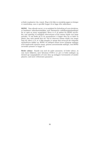 at nde exoplaneter vha. transit. Dog er det ikke en utænkelig opgave at designe
et rumteleskop, som er specikt bygget til at kigge efter mikrolinser.
SONG Som allerede nævnt, er en mulighed for forbedring af vores detektion,
at kombinere mikrolinseteknikken med eksempelvis radialhastighedsmålinger
for at opnå en større nøjagtighed. Dette er et af målene for SONG netvær-
ket, som samtidig vil muliggøre observationer af det samme objekt over lange
perioder. Vi må huske på at de anormaliteter vi kigger efter for at nde en
planet, kun varer ganske kort tid. Ved at observere samme objekt over meget
lang tid, sikrer vi os, at vi ikke mangler at optage data netop på det tidspunkt
anomaliteten dukker op. SONG vil ydeligere kunne levere nøjagtige målinger
af de implicerede stjerners masse, gennem astroseismiske målinger, som SONG
netværket primært er bygget til.
Bedre udstyr Ganske som med alt andet astronomi, vil bedre udstyr, så
som større kikkerter, mere følsomme CCD'er o.l. give os bedre målinger, og
dermed øge nøjagtigheden af vores data og muliggøre bestemmelse af mindre
planeter, med mere velbestemte parametre.
36
 