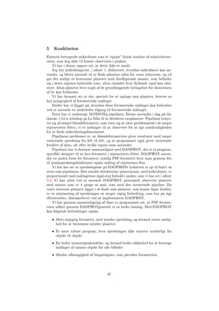 5 Konklusion
Einstein betragtede mikrolinser som et spøjst fysisk resultat af relativitetste-
orien, som dog ikke vil kunne observeres i praksis.
Vi har i denne opgave set, at dette ikke er sandt.
Jeg har indledningsvist, i afsnit 1, diskuteret, hvordan mikrolinser kan an-
vendes, og bliver anvendt til at nde planeter uden for vores solsystem, og vil
gør det muligt at bestemme planeter med Jordlignende masser, som bender
sig i deres stjernes habitable zone, altså området hvor ydende vand kan eksi-
stere. Altså planeter hvor nogle af de grundlæggende betingelser for eksistensen
af liv kan fornedes.
Vi har dernæst set at der, specielt for at opdage små planeter, kræves en
høj nøjagtighed af fotometriske målinger.
Derfor har vi kigget på, hvordan disse fotometriske målinger kan forbedres
ved at anvende en anderledes tilgang til fotometriske målinger.
Først har vi undersøgt MiNDSTEp pipelinen. Denne anvendes i dag på det
danske 1.54 m teleskop på La Silla til at detektere exoplaneter. Pipelinen benyt-
ter sig af simpel blændefotometri, som viser sig at være problematisk i de meget
stjernetætte felter, vi er nødsaget til at observere for at øge sandsynligheden
for at nde mikrolinsingsfænomener.
Pipelinens problemer er, at blændefotometrien giver resultater med meget
varierende spredning fra felt til felt, og at programmet også giver varierende
kvalitet af data, alt efter hvilke inputs man anvender.
Pipelinen har vi dernæst sammenlignet med DAOPHOT, der er et program,
specikt designet til at lave fotometri i stjernetætte felter. DAOPHOT anven-
der en anden form for fotometri, nemlig PSF-fotometri hvor man gennem ts
til punkspredningsfunktioner opnår måling af stjernernes ux.
Vi har her set at spredningerne på DAOPHOTs lyskurver er op til halvt så
store som pipelinens. Den mindst detekterbar planetmasse, med mikrolinser, er
proportionalt med målingernes sigal-støj forhold i anden, som vi har set i afsnit
4.2. Vi kan altså ved at anvende DAOPHOT principielt observere planeter
med masser som er 4 gange så små, som med den nuværende pipeline. Da
vores interesse primært ligger i at nde små planeter, som kunne ligne Jorden,
er en minimering af spredningen en meget vigtig forbedring, som bør på sigt
efterstræbes, eksempeltivst ved at implementere DAOPHOT.
Vi har gennem sammenligning af disse to programmer set, at PSF fotome-
trien udført gennem DAOPHOTgenerelt er en bedre løsning. Med DAOPHOT
kan følgende forbedringer opnås:
• Mere nøjagtig fotometri, med mindre spredning, og dermed større mulig-
hed for at bestemme mindre planeter.
• Et mere robust program, hvor spredningen ikke varierer synderligt fra
objekt til objekt.
• En bedre mønstergenkendelse, og dermed bedre sikkerhed for at foretage
målinger af samme objekt for alle billeder.
• Mindre afhængighed af brugerinputs, som påvirker fotometrien.
37
 