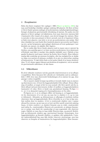 1 Exoplaneter
Siden den første exoplanet blev opdaget i 1995 (Mayor og Queloz, 1995), har
man med forskellige teknikker opdaget omkring 400 planeter. De este af disse
er blevet fundet gennem målinger af moderstjernens radialhastighedsændringer
forsaget af planetens gravitationelle tiltrækning af stjernen. En anden stor del
planeter er blevet opdaget ved okkultation, hvor man observerer stjernens fald
i luminositet efter transit af en planet, som derved skygger for stjernen. Disse
to metoder er dem som primært er blevet anvendt, men de er begrænset til kun
at nde store planeter, som helst er så tæt på moderstjernen som muligt. Med
disse teknikker har man fundet ere hundrede planeter på størrelse med Jupiter
og over, og har herigennem også opdaget eksistensen af store gaskæmper i nær
kredsløb om stjerner, de såkaldte Hot Jupiters.
Der er endnu ikke blevet fundet planeter med en masse som er omtrent lig
Jordens, som samtidig også er i en bane om deres moderstjerne, hvor eksistensen
af ydende vand ikke er umuligt (den såkaldte habitable zone). Faktisk er kun
ganske få planeter med masse omtrent lig Jorden blevet fundet. Disse inuerer
nemlig ikke synderligt på stjernens bevægelse, eller har mulighed for at dække
en tilpas stor portion af stjernens overade til at give en observerbar ændring
af luminositeten. Vi skal derfor nde en hel anden teknik til at kunne detektere
disse. Vi vil i denne opgave fokusere på detektion af exoplaneter, ved at anvende
de gravitationelle mikrolinser, de kan danne.
1.1 Mikrolinser
Èt af de velkendte resultater ved den generelle relativitetsteori er at lys afbøjes
i tyngdefelter. Dette fænomen blev allerede set i forbindelse med en solformør-
kelse i 1919, hvor man observerede forskydningen af en stjernes lys pga. dens
passage i solens tyngdefelt.
Når et massivt objekt bevæger sig mellem et lysende objekt (som en stjerne)
og observatøren (os), vil lyset fra baggrundsobjektet blive afbøjet. Denne afbøj-
ning vil medføre, at meget af det lys som normalt ville blive spredt væk fra os,
bliver afbøjet ind mod observatøren, hvilket vil medføre, at baggrundsobjektets
luminositet vil vokse. Dette er kendt som gravitationel linsning. På gur 1.1
tv. ser vi en skematisk tegning af et linsningsfænomen set fra siden.
På guren ser vi, at en ydeligere eekt ved linsning er, at baggrundsobjek-
tet for observatøren vil se ud som om man har to objekter (i I1 og I2) som
er deformeret. Afstanden og deformationen er afhængig af synslinien mellem
observatør, linse og baggrundsobjekt. Hvis vi forstiller os, at vi har en lige syns-
linie mellem disse tre punkter, vil de to resulterende objekter være i samme
afstand fra centrum, og når man ser at lyset må blive spredt symetrisk omkring
linsen, vil dette resultere i at objektet fremstår som en cirkel, einsteincirkel,
med radius θE, einsteinvinklen. Einstein selv postulerede, at sådanne fænome-
ner er mulige, men fandt det usandsynligt at man nogensinde ville observere
nogen. Faktisk ser man dog en lang række Einstein-ringe, og generelt erdob-
lede og deformerede objekter pga. gravitationel linsning i kosmologien, hvor
baggrundsobjekter og linsende objekter, er galakser eller galaksehobe. I min-
dre målestoksforhold kan man ikke direkte observere einsteinringe, men kun
observere en forøgelse af luminositeten fra baggrundsobjektet. Disse fænome-
1
 