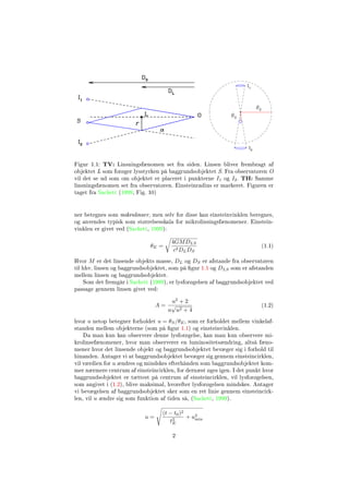 Figur 1.1: TV: Linsningsfænomen set fra siden. Linsen bliver frembragt af
objektet L som forøger lysstyrken på baggrundsobjektet S. Fra observatøren O
vil det se ud som om objektet er placeret i punkterne I1 og I2. TH: Samme
linsningsfænomen set fra observatøren. Einsteinradius er markeret. Figuren er
taget fra Sackett (1999, Fig. 10)
ner betegnes som mikrolinser, men selv for disse kan einsteinvinklen beregnes,
og anvendes typisk som størrelsesskala for mikrolinsingsfænomener. Einstein-
vinklen er givet ved (Sackett, 1999):
θE =
4GMDLS
c2DLDS
(1.1)
Hvor M er det linsende objekts masse, DL og DS er afstande fra observatøren
til hhv. linsen og baggrundsobjektet, som på gur 1.1 og DLS som er afstanden
mellem linsen og baggrundsobjektet.
Som det fremgår i Sackett (1999), er lysforøgelsen af baggrundsobjektet ved
passage gennem linsen givet ved:
A =
u2
+ 2
u
√
u2 + 4
(1.2)
hvor u netop betegner forholdet u = θS/θE, som er forholdet mellem vinkelaf-
standen mellem objekterne (som på gur 1.1) og einsteinvinklen.
Da man kun kan observere denne lysforøgelse, kan man kun observere mi-
krolinsefænomener, hvor man observerer en luminositetsændring, altså fæno-
mener hvor det linsende objekt og baggrundsobjektet bevæger sig i forhold til
hinanden. Antager vi at baggrundsobjektet bevæger sig gennem einsteincirklen,
vil værdien for u ændres og mindskes efterhånden som baggrundsobjektet kom-
mer nærmere centrum af einsteincirklen, for dernæst øges igen. I det punkt hvor
baggrundsobjektet er tættest på centrum af einsteincirklen, vil lysforøgelsen,
som angivet i (1.2), blive maksimal, hvorefter lysforøgelsen mindskes. Antager
vi bevægelsen af baggrundsobjektet sker som en ret linie gennem einsteincirk-
len, vil u ændre sig som funktion af tiden så, (Sackett, 1999).
u =
(t − t0)2
t2
E
+ u2
min
2
 