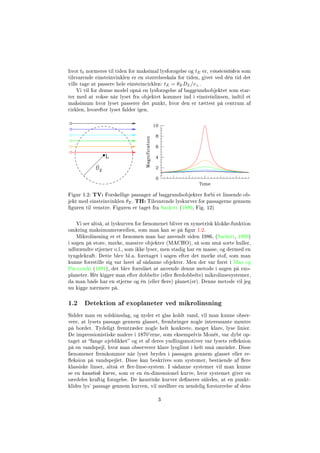 hvor t0 normeres til tiden for maksimal lysforøgelse og tE er, einsteintiden som
tilsvarende einsteinvinklen er en størrelseskala for tiden, givet ved dén tid det
ville tage at passere hele einsteincirklen: tE = θEDL/v⊥.
Vi vil for denne model opnå en lysforøgelse af baggrundsobjektet som star-
ter med at vokse når lyset fra objektet kommer ind i einsteinlinsen, indtil et
maksimum hvor lyset passerer det punkt, hvor den er tættest på centrum af
cirklen, hvorefter lyset falder igen.
Figur 1.2: TV: Forskellige passager af baggrundsobjekter forbi et linsende ob-
jekt med einsteinvinklen θE. TH: Tilsvarende lyskurver for passagerne gennem
guren til venstre. Figuren er taget fra Sackett (1999, Fig. 12)
Vi ser altså, at lyskurven for fænomenet bliver en symetrisk klokke-funktion
omkring maksimumsværdien, som man kan se på gur 1.2.
Mikrolinsning er et fænomen man har anvendt siden 1986, (Sackett, 1999)
i søgen på store, mørke, massive objekter (MACHO), så som små sorte huller,
udbrændte stjerner o.l., som ikke lyser, men stadig har en masse, og dermed en
tyngdekraft. Dette blev bl.a. foretaget i søgen efter det mørke stof, som man
kunne forestille sig var lavet af sådanne objekter. Men der var først i Mao og
Paczynski (1991), det blev foreslået at anvende denne metode i søgen på exo-
planeter. Hér kigger man efter dobbelte (eller erdobbelte) mikrolinsesystemer,
da man både har en stjerne og én (eller ere) planet(er). Denne metode vil jeg
nu kigge nærmere på.
1.2 Detektion af exoplaneter ved mikrolinsning
Sidder man en solskinsdag, og nyder et glas koldt vand, vil man kunne obser-
vere, at lysets passage gennem glasset, frembringer nogle interessante møntre
på bordet. Tydeligt fremtræder nogle helt konkrete, meget klare, lyse linier.
De impressionistiske malere i 1870'erne, som eksempelvis Monét, var dybt op-
taget at fange øjeblikket og et af deres yndlingsmotiver var lysets reeksion
på en vandspejl, hvor man observerer klare lysglimt i helt små områder. Disse
fænomener fremkommer når lyset brydes i passagen gennem glasset eller re-
eksion på vandspejlet. Disse kan beskrives som systemer, bestående af ere
klassiske linser, altså et er-linse-system. I sådanne systemer vil man kunne
se en kaustisk kurve, som er en én-dimensionel kurve, hvor systemet giver en
særdeles kraftig forøgelse. De kaustiske kurver deneres således, at en punkt-
klides lys' passage gennem kurven, vil medføre en uendelig forstørrelse af dens
3
 