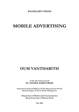 BACHELOR’S THESIS




MOBILE ADVERTISING




     OUM VANTHARITH

                  Under The Supervision Of
            Dr. DANIEL KARLSTROM

 Submitted In Partial Fulfillment Of The Requirements Of The
       Bachelor Degree of Arts in Media Management

       Department of Media and Communication
           Royal University of Phnom Penh

                          May 2006
 