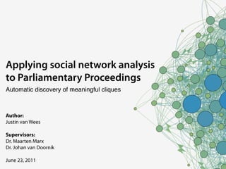 Applying social network analysis
to Parliamentary Proceedings
Automatic discovery of meaningful cliques



Author:
Justin van Wees

Supervisors:
Dr. Maarten Marx
Dr. Johan van Doornik

June 23, 2011
 