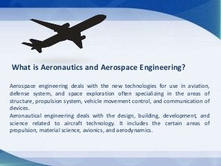What is Aeronautics and Aerospace Engineering?
Aerospace engineering deals with the new technologies for use in aviation,
...