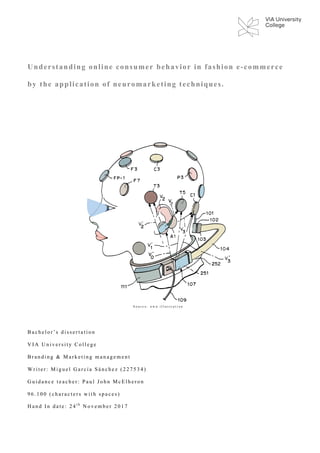 Understanding online consumer behavior in fashion e-commerce
by the application of neuromarketing techniques.
B a c h e l o r ’ s d i s s e r t a t i o n
V I A U n i v e r s i t y C o l l e g e
B r a n d i n g & M a r k e t i n g m a n a g e m e n t
W r i t e r : M i g u e l G a r c í a S á n c h e z ( 2 2 7 5 3 4 )
G u i d a n c e t e a c h e r : P a u l J o h n M c E l h e r o n
9 6 . 1 0 0 ( c h a r a c t e r s w i t h s p a c e s )
H a n d I n d a t e : 2 4 t h
N o v e m b e r 2 0 1 7
S o u r c e : o w n i l l u s t r a t i o n
 