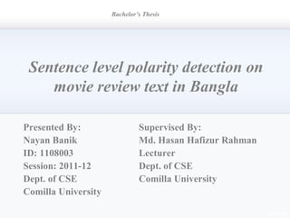 Sentence level polarity detection on
movie review text in Bangla
Supervised By:
Md. Hasan Hafizur Rahman
Lecturer
Dept. of CSE
Comilla University
Bachelor’s Thesis
Presented By:
Nayan Banik
ID: 1108003
Session: 2011-12
Dept. of CSE
Comilla University
 
