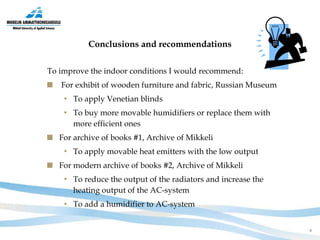 Conclusions and recommendations To improve the indoor conditions I would recommend: For exhibit of wooden furniture and fabric, Russian Museum To apply Venetian blinds  To buy more movable humidifiers or replace them with more efficient ones  For archive of books #1, Archive of Mikkeli To apply movable heat emitters with the low output   For modern archive of books #2, Archive of Mikkeli To reduce the output of the radiators and increase the heating output of the AC-system To add a humidifier to AC-system 