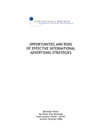 OPPORTUNITIES AND RISKS
OF EFFECTIVE INTERNATIONAL
  ADVERTISING STRATEGIES




           Bachelor thesis
       By Víctor Clar Bononad
     Matriculation number: 193707
        Summer Semester 2008
 