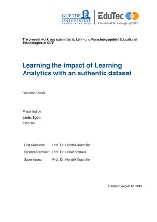 The present work was submitted to Lehr- und Forschungsgebiet Educational
Technologies at DIPF
Learning the impact of Learning
Analytics with an authentic dataset
Bachelor-Thesis
Presented by
Leute, Egon
6553108
First examiner: Prof. Dr. Hendrik Drachsler
Second examiner: Prof. Dr. Detlef Krömker
Supervisors: Prof. Dr. Hendrik Drachsler
Frankfurt, August 12, 2019
 
