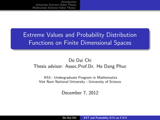 Introduction
    Univariate Extreme Value Theory
   Multivariate Extreme Value Theory




Extreme Values and Probability Distribution
  Functions on Finite Dimensional Spaces

                    Do Dai Chi
   Thesis advisor: Assoc.Prof.Dr. Ho Dang Phuc

          K53 - Undergraduate Program in Mathematics
       Viet Nam National University - University of Science


                         December 7, 2012




                          Do Dai Chi    EVT and Probability D.Fs on F.D.S
 