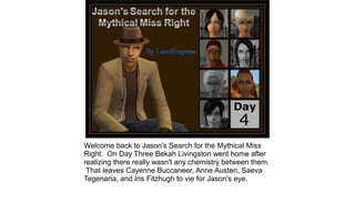 Welcome back to Jason's Search for the Mythical Miss
Right. On Day Three Bekah Livingston went home after
realizing there really wasn't any chemistry between them.
 That leaves Cayenne Buccaneer, Anne Austen, Saeva
Tegenaria, and Iris Fitzhugh to vie for Jason's eye.
 