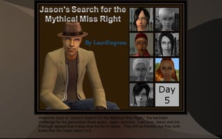 Welcome back to “Jason's Search for the Mythical Miss Right,” the bachelor
challenge for my generation three spare, Jason Xenobia. Last time, Jason and Iris
Fitzhugh agreed that it was time for her to leave. They left as friends, but they both
knew that Iris' heart wasn't in it.
 