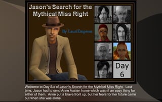 Welcome to Day Six of Jason's Search for the Mythical Miss Right. Last
time, Jason had to send Anne Austen home which wasn't an easy thing for
either of them. Anne put a brave front up, but her fears for her future came
out when she was alone.
 