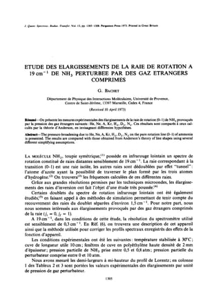 J. Quant. Speclrosc. Rediar. Transfer. Vol. 13, pp. 1305-1308. Pergmon
J. Quanr. Spcc~rosc. Radial. Transfer. Vol. 13, pp. 1305-1308. Pergamon Press 1973. Printed in Great Britain
                                                                        Press 1973. Printed in Greal Britain




ETUDE DES ELARGISSEMENTS DE LA RAIE DE ROTATION A
ETUDE DES ELARGISSEMENTS      DE LA RAIE DE ROTATION A
  19cm- 1 DE NH, 3 PERTURBEE PAR DES GAZ ETRANGERS
  19 cm-’ DE NH PERTURBEE PAR DES GAZ ETRANGERS
                        COMPRIMES
                        COMPRIMES

                                                           G. BACHET
                                                           G. BACHET

                  Oepartement     Physique des Interactions Moleculaires, Universite   Provence,
                  Dtpartement de Physique des Interactions Molkculaires, UniversitC de Proven%
                             Centre    Saint-Jerome, 13397 Marseille, Cedex France
                             Centre de Saint-JtrBme, 13397 Marseille, Cedex 4, France
                                                    (Received 10 April 1973)
                                                                 April 1973)


Resume--on presente
par pression
                          mesures experimentales
                    gaz etrangers suivants:     Ne,
                                                     elargissements
                                                        Kr, H 2             °
                                                                            raie rotation (0--1) NH provoques
R&me--On prksente les mesures expkrimentaks des 6largissementa de la raie de rotation (O-l) de NH,3 provoquCs
                                                                  2 N 2 Ces resultats sont compares a ceux
par la pression des gaz &rangers suivants: He, Ne, A, Kr, H,, , D,, , N,. • Ces rksultats sont cornparks g ceux cal-
cules par theorie d'Anderson,        invisageant differentes hypotheses.
culCs par la thkorie d’Anderson, en invisageant diffkentes hypotheses.
Abstract-The pressure-broadening due to              Kr, H 2               °
Abstract-The pressure-broadening due to He, Ne, A, Kr, H,, , D,2 , N,2 on the pure rotation line (O-1) of ammonia
                                                                 , N on the pure rotation
   presented. The results are compared with those obtained from Anderson's theory of
                                                                                                 (0--1) of ammonia
                                                                                              shapes using several
is presented. The results are compared with those obtained from Anderson’s theory of line shapes using several
different simplifying assumptions.
different simplifying assumptions.


LA MOLEcuLE NH toupie symetrique,(1) possooe
LA MOLkULE NH,, 3, tOLlpie Symktrique,“’ posskde en infrarouge lointain un spectre de
                                                                      infrarouge lointain un spectre
rotation constitue de raies distantes sensiblement de 19 cm -1. La raie correspondant ti la
rotation constitd           raies distantes sensiblement               cm- ‘. La raie correspondant a
transition (~1) est une raie isolee, les autres raies sont dedoublees par effet "tunnel"::
transition (O-l)         une raie isolke,          autres raies sont dkdoubltes par               “tunnel”
l'atome d'azote ayant la possibilite de traverser Ie plan forme par les trois atomes
l’atome d’azote ayant             possibilitt        traverser le plan form6 par              trois atomes
d'hydrogene,(2) On trouvera(3) les frequences calculees de ces differentes raies.
d’hydrog&ne. (*) On trouvera’3’            frkquences calculkes              diffkrentes
     Grace aux grandes resolutions permises par les techniques microondes, les elargisse-
     Grke aux grandes rbolutions permises par                    techniques microondes,            Clargisse-
ments des raies d'inversion ont fait l'objet d'une etude tres poussee.(4)
ments        raies d’inversion ont            l’objet d’une Ctude t&s poussCe.‘4’
     Certains doublets du spectre de rotation infrarouge lointain ont ete egalement
     Certains doublets du spectre                 rotation infrarouge lointain ont Ctt Cgalement
etudies,(5) en faisant appel a des methodes de simulation permettant de tenir compte du
Ctudits,“’       faisant appel g         mkthodes         simulation permettant           tenir compte
recouvrement des raies du doublet separees d'environ 1,5cm- 1 • Pour notre part, nous
recouvrement            raies      doublet sCparCes d’environ 1,5 cm-‘. Pour notre part, nous
nous sommes interesses aux elargissements provoques par des gaz etrangers comprimes
nous sommes intCressts aux Clargissements provoquts par                             Ctrangers comprimks
de la raie (Ji = 0, if = 1).
       raie (ii       jJ     1).
    A 19 cm - 1, dans les conditions de cette etude, la resolution du spectrometre utilise
           cm- l, dans          conditions        cette Ctude,       rksolution       spectromktre utilis6
est sensiblement de 0,3 em - 1. En Ref. (6), on trouvera une description de cet appareil
     sensiblement              cm- I.       RCf. (6),       trouvera         description            appareil
ainsi que la methode utilisee pour corriger les profils spectraux enregistres des effets de la
       que      mkthode utiliste pour corriger            profils spectraux enregistrts
fonction d'appareil.
fonction d’appareil.
     Les conditions experimentales ont ete les suivantes: temperature stabilisee a 30"C;
          conditions expkrimentales ont CtC                suivantes: tempkrature stabiliske & 30°C;
cuve de longueur utile 10 cm;; fenetres de cuve en polyethylene haute densite de 2 mm
cuve       longueur utile         cm fen&res           cuve      polykthylkne haute densitt
d'epaisseur;; pression partielle de NH 3 prise entre 0,5 et 0,8 atm; pression partielle du
d'kpaisseur pression partielle
perturbateur comprise entre 0 et 10 atm.
perturbateur comprise entre                °NH3 prise entre
                                             atm.
                                                                              atm; pression partielle

     Nous avons mesure les demi-Iargeurs ami-hauteur du profil de Lorentz;; en colonne
     Nous avons mesurt             demi-largeurs g mi-hauteur             profil     Lorentz        colonne
1 des Tableux 2 et 3 sont portees les valeurs experimentales des elargissements par unite
       Tableux             sont port&es         valeurs expkimentales            Clargissements par unitt
de pression de gaz perturbateur.
    pression            perturbateur.
                                                                 1305
                                                                 1305
 