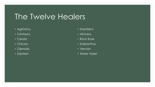 The Twelve Healers
• Agrimony
• Centaury
• Cerato
• Chicory
• Clematis
• Gentian
• Impatiens
• Mimulus
• Rock Rose
• Scleranthus
• Vervain
• Water Violet
 