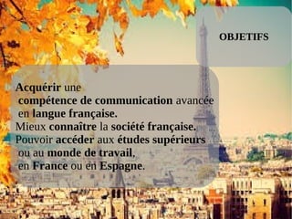 OBJETIFS
Acquérir une
compétence de communication avancée
en langue française.
Mieux connaître la société française.
Pouvoir accéder aux études supérieurs
ou au monde de travail,
en France ou en Espagne.
 