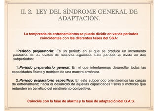 II. 2. LEY DEL SÍNDROME GENERAL DE
ADAPTACIÓN.
La temporada de entrenamientos se puede dividir en varios períodos
coincidentes con las diferentes fases del SGA:
•Período preparatorio: Es un período en el que se produce un incremento
paulatino de los niveles de reservas orgánicas. Este período se divide en dos
subperíodos:
1.Período preparatorio general: En el que intentaremos desarrollar todas las
capacidades físicas y motrices de una manera armónica.
2.Período preparatorio especíﬁco: En este subperíodo orientaremos las cargas
de entrenamiento hacia el desarrollo de aquellas capacidades físicas y motrices que
redunden en beneﬁcio del rendimiento competitivo.
Coincide con la fase de alarma y la fase de adaptación del G.A.S.
 