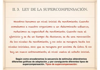 II. 3. LEY DE LA SUPERCOMPENSACIÓN.
Nosotros tenemos un nivel inicial de rendimiento. Cuando
sometemos a nuestro organismo a un determinado esfuerzo,
reducimos su capacidad de rendimiento. Cuando cesa el
ejercicio y se da un tiempo de descanso, se da una renovación
de los niveles de rendimiento, y no solo se recupera hasta los
niveles iniciales, sino que se recupera por encima de éstos. Si no
hay un nuevo entrenamiento, el nivel vuelve al estado inicial.
Según como encadenemos la secuencia de estímulos obtendremos
diferentes gráﬁcas de adaptación, y por consiguiente diferentes tipos de
supercompensación. Tipos de supercompensación:
 