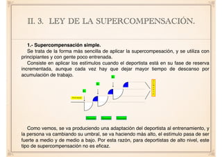1.- Supercompensación simple.
Se trata de la forma más sencilla de aplicar la supercompesación, y se utiliza con
principiantes y con gente poco entrenada.
Consiste en aplicar los estímulos cuando el deportista está en su fase de reserva
incrementada, aunque cada vez hay que dejar mayor tiempo de descanso por
acumulación de trabajo.
Como vemos, se va produciendo una adaptación del deportista al entrenamiento, y
la persona va cambiando su umbral, se va haciendo más alto, el estímulo pasa de ser
fuerte a medio y de medio a bajo. Por esta razón, para deportistas de alto nivel, este
tipo de supercompensación no es eﬁcaz.
II. 3. LEY DE LA SUPERCOMPENSACIÓN.APUNTES DE CONDICIÓN FÍSICA PARA 1º BACH.
Según como encadenemos la secuencia de estímulos obtendremos
diferentes gráficas de adaptación, y por consiguiente diferentes tipos de
supercompensación.
Tipos de supercompensación:
1.- Supercompensación simple: Empezó a utilizarla OZOLÍN. Se
trata de la forma más sencilla de aplicar la supercompensación, y se utiliza
con principiantes y con gente poco entrenada.
Consiste en aplicar los estímulos cuando el deportista está en su fase
de reserva incrementada, aunque cada vez tengo que dejar mayor tiempo de
descanso por acumulación de trabajo.
Como vemos se va produciendo una adaptación del deportista al
entrenamiento, y la persona va cambiando su umbral, se va haciendo más
alto, el estímulo pasa de ser fuerte a medio y de medio a bajo.
Por esta razón, para deportistas de alto nivel, este tipo de
supercompensación no es eficaz, ya que con un sólo estímulo de
entrenamiento, no se desgasta al máximo el sistema, solo un %, por ello
paramos al segundo tipo de supercompensación.
Nivel inicial
E1
E2
E3
Descans Descans Descans
A
U
M
E
N
T
O
 