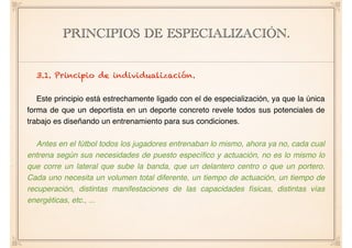 PRINCIPIOS DE ESPECIALIZACIÓN.
3.1. Principio de individualización.
Este principio está estrechamente ligado con el de especialización, ya que la única
forma de que un deportista en un deporte concreto revele todos sus potenciales de
trabajo es diseñando un entrenamiento para sus condiciones.
Antes en el fútbol todos los jugadores entrenaban lo mismo, ahora ya no, cada cual
entrena según sus necesidades de puesto especíﬁco y actuación, no es lo mismo lo
que corre un lateral que sube la banda, que un delantero centro o que un portero.
Cada uno necesita un volumen total diferente, un tiempo de actuación, un tiempo de
recuperación, distintas manifestaciones de las capacidades físicas, distintas vías
energéticas, etc., ...
 