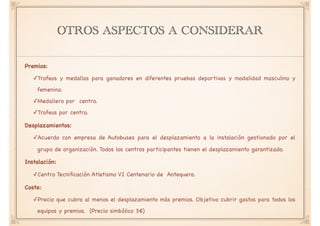 OTROS ASPECTOS A CONSIDERAR
Premios: 

✓Trofeos y medallas para ganadores en diferentes pruebas deportivas y modalidad masculino y
femenino.

✓Medallero por centro. 

✓Trofeos por centro. 

Desplazamientos: 

✓Acuerdo con empresa de Autobuses para el desplazamiento a la instalación gestionado por el
grupo de organización. Todos los centros participantes tienen el desplazamiento garantizado.

Instalación: 

✓Centro Tecniﬁcación Atletismo VI Centenario de Antequera.

Coste: 

✓Precio que cubra al menos el desplazamiento más premios. Objetivo cubrir gastos para todos los
equipos y premios. (Precio simbólico 3€)
 