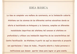 IDEA BÁSICA
La idea es completar una mañana de convivencia, en la Instalación cubierta
Atletismo con los alumnos de los diferentes centros educativos donde se
oferta el bachillerato en Antequera y la Comarca, compitan en diferentes
modalidades deportivas del atletismo. Así conocen el atletismo en
profundidad y utilizan una instalación deportiva de las características del
Centro Tecniﬁcación de Atletismo. A partir de aquí se desarrolla el proyecto
con aportaciones / ideas de todos… Proyecto abierto a todas personas e
instituciones que deseen aportar ideas para lograr un gran evento.
 