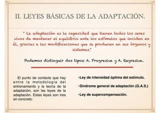 II. LEYES BÁSICAS DE LA ADAPTACIÓN.
“ La adaptación es la capacidad que tienen todos los seres
vivos de mantener el equilibrio ante los estímulos que inciden en
él, gracias a las modificaciones que se producen en sus órganos y
sistemas.”
Podemos distinguir dos tipos: A. Progresiva y A. Regresiva.
El punto de contacto que hay
entre la metodología del
entrenamiento y la teoría de la
adaptación, son las leyes de la
adaptación. Estas leyes son tres
en concreto:
•Ley de intensidad óptima del estímulo.
•Síndrome general de adaptación (G.A.S.)
•Ley de supercompensación.
 