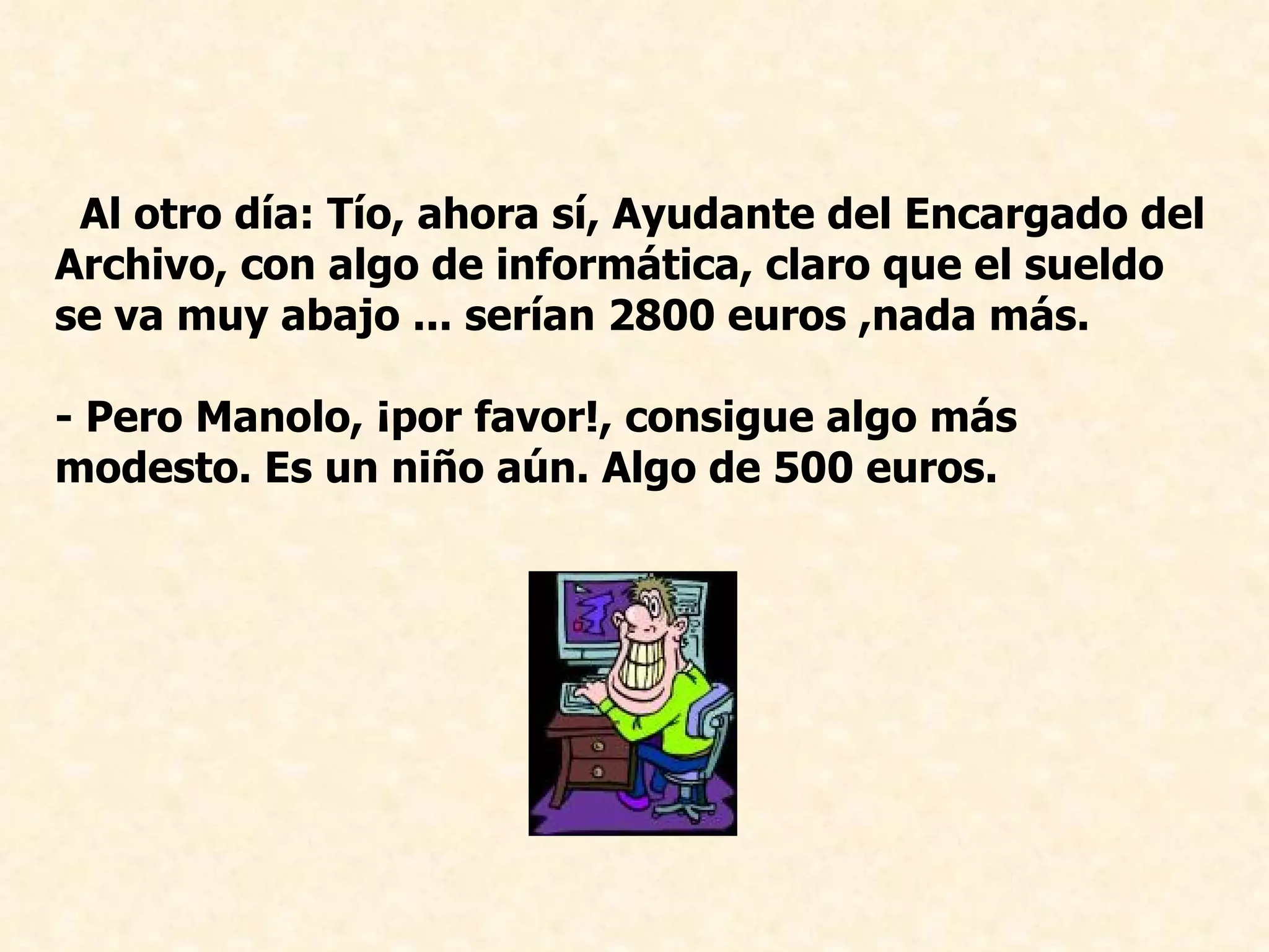 Al otro día: Tío, ahora sí, Ayudante del Encargado del Archivo, con algo de informática, claro que el sueldo se va muy abajo ... serían 2800 euros ,nada más. - Pero Manolo, ¡por favor!, consigue algo más modesto. Es un niño aún. Algo de 500 euros.   