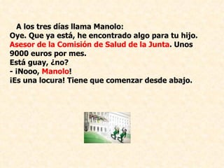 A los tres días llama Manolo: Oye. Que ya está, he encontrado algo para tu hijo.  Asesor de la Comisión de Salud de la Junta . Unos 9000 euros por mes.  Está guay, ¿no? ­ ¡Nooo,  Manolo !  ¡Es una locura! Tiene que comenzar desde abajo.    