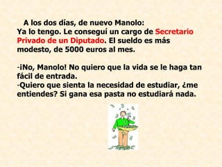 A los dos días, de nuevo Manolo: Ya lo tengo. Le conseguí un cargo de  Secretario Privado de un Diputado . El sueldo es más modesto, de 5000 euros al mes. ¡No, Manolo! No quiero que la vida se le haga tan fácil de entrada.  Quiero que sienta la necesidad de estudiar, ¿me entiendes? Si gana esa pasta no estudiará nada. 