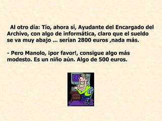 Al otro día: Tío, ahora sí, Ayudante del Encargado del Archivo, con algo de informática, claro que el sueldo se va muy abajo ... serían 2800 euros ,nada más. - Pero Manolo, ¡por favor!, consigue algo más modesto. Es un niño aún. Algo de 500 euros.   