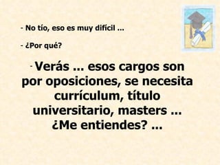 No tío, eso es muy difícil ... ¿Por qué? Verás ... esos cargos son por oposiciones, se necesita currículum, título universitario, masters ... ¿Me entiendes? ...   
