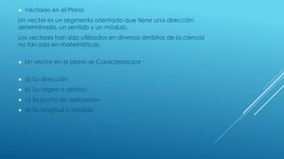  Vectores en el Plano
Un vector es un segmento orientado que tiene una dirección
determinada, un sentido y un módulo.
Los vectores han sido utilizados en diversos ámbitos de la ciencia
no tan solo en matemáticas.
 Un vector en el plano se Caracteriza por :
 a) Su dirección
 b) Su origen o sentido
 c) Su punto de aplicación
 d) Su longitud o módulo
 