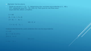  Ejemplo Vector plano
1. Dado el vector U = (2, - 1), determinar dos vectores equivalentes a U , AB y
CD , sabiendo que A(1, -3) y D(2, 0). Para que los vectores sean
equivalentes debe cumplirse:
U = AB
(2, -1 ( XB - 1, YB + 3)
2 = XB - 1 XB = -3
AB = 3, -4
-1 = YB + 3 YB = -4
Independientemente, para obtener otro vector equivalente:
U = CD
(2, -1 = (2 –XC, 0-YC)
2=2- XC XC= 0
(CD = 0,1)
-1 =YC YC= 1
 