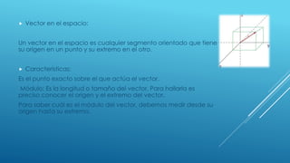  Vector en el espacio:
Un vector en el espacio es cualquier segmento orientado que tiene
su origen en un punto y su extremo en el otro.
 Características:
Es el punto exacto sobre el que actúa el vector.
Módulo: Es la longitud o tamaño del vector. Para hallarla es
preciso conocer el origen y el extremo del vector,
Para saber cuál es el módulo del vector, debemos medir desde su
origen hasta su extremo.
 
